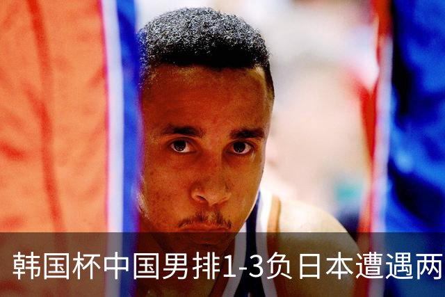 韩国杯中国男排1-3负日本遭遇两连败 张景胤休战